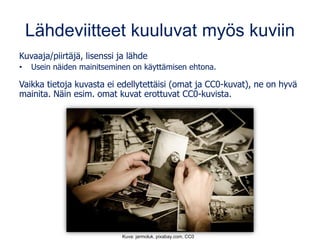 Lähdeviitteet kuuluvat myös kuviin
Kuvaaja/piirtäjä, lisenssi ja lähde
• Usein näiden mainitseminen on käyttämisen ehtona.
Vaikka tietoja kuvasta ei edellytettäisi (omat ja CC0-kuvat), ne on hyvä
mainita. Näin esim. omat kuvat erottuvat CC0-kuvista.
Kuva: jarmoluk, pixabay.com, CC0
 