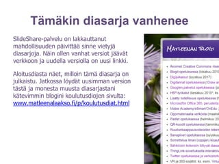 Tämäkin diasarja vanhenee
SlideShare-palvelu on lakkauttanut
mahdollisuuden päivittää sinne vietyjä
diasarjoja. Näin ollen vanhat versiot jäävät
verkkoon ja uudella versiolla on uusi linkki.
Aloitusdiasta näet, milloin tämä diasarja on
julkaistu. Jatkossa löydät uusimman version
tästä ja monesta muusta diasarjastani
kätevimmin blogini koulutusdiojen sivulta:
www.matleenalaakso.fi/p/koulutusdiat.html
 