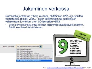 Jakaminen verkossa
Materiaalia jaettaessa (Flickr, YouTube, SlideShare, H5P,..) ja sisältöä
tuotettaessa (blogit, wikit,..) usein edellytetään tai suositellaan
valitsemaan ©-merkin ja eri CC-lisenssien välillä.
• Usein palveluntarjoaja ottaa itselleen laajemmat käyttöoikeudet sisältöön.
Näistä kerrotaan käyttöehdoissa.
Kuva: creativecommons.fi/wp-content/uploads/2014/11/CC-Finnish.pdf 2014, CC BY
 