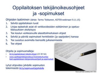 Oppilaitoksen tekijänoikeusohjeet
ja -sopimukset
Ohjeiden laatiminen (lähde: Tarmo Toikkanen, KOTEK-webinaari 9.11.15)
1. Selvitä oppilaitoksen luvat
2. Linjaa epäselvät asiat eli verkkovideoiden esittäminen ja opetus-
tilaisuuksien yksityisyys
3. Tee koulun verkkosivuille alasottoilmoituksen ohjeet
4. Selvitä ja päivitä sopimukset henkilöstön (ja oppijoiden) kanssa
5. Tee suositus avoimella lisenssillä julkaisemisesta
6. Tee ohjeet
Ohjeita ja sopimusmalleja:
• bit.ly/oppilaitoksen-tekoik-ohjeet (CC BY-SA)
• www.opettajantekijanoikeus.fi/aineisto/kuinka-
teet-oppilaitoksen-tekijanoikeusohjeet-ja-sopimukset
Lyhyt ohjevideo johdolle sopimusten
tekemisestä bit.ly/sopimusohjejohdolle
Kuva: jarmoluk, pixabay.com, CC0
 