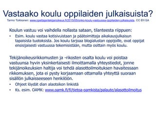 Vastaako koulu oppilaiden julkaisuista?
Tarmo Toikkanen: www.opettajantekijanoikeus.fi/2015/05/onko-koulu-vastuussa-oppilaiden-julkaisuista, CC BY-SA
Koulun vastuu voi vaihdella nollasta sataan, tilanteesta riippuen:
• Esim. koulu vastaa kotisivuistaan ja päätoimittaja aikakausjulkaisun
tapaisista tuotoksista. Jos koulu tarjoaa blogialustan oppijoille, ovat oppijat
ensisijaisesti vastuussa tekemisistään, mutta osittain myös koulu.
Tekijänoikeusrikkomusten ja -rikosten osalta koulu voi poistaa
vastuunsa hyvin yksinkertaisesti ilmoittamalla yhteystiedot, jonne
tekijänoikeuksien haltija voi tehdä alasottoilmoituksen havaitessaan
rikkomuksen, jota ei pysty korjaamaan ottamalla yhteyttä suoraan
sisällön julkaisseeseen henkilöön.
• Ohjeet löydät dian alaotsikon linkistä
• Ks. esim. OAMK: www.oamk.fi/fi/tietoa-oamkista/palaute/alasottoilmoitus
 
