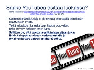 Saako YouTubea esittää luokassa?
Tarmo Toikkanen: www.opettajantekijanoikeus.fi/2015/12/vielako-verkkovideoiden-esittaminen-
askarruttaa-omnian-opettajia (CC BY-SA)
• Suomen tekijänoikeuslaki ei ole pysynyt ajan tasalla teknologian
muuttumisen myötä.
• Tekijänoikeuksien kannalta suuri haaste ovat videot,
jotka on viety verkkoon ilman lupaa.
• Sallittua on, että opettaja esittämisen sijaan jakaa
linkin tai upottaa videon verkkoalustalle ja
jokainen katsoo videon omalta näytöltä.
 