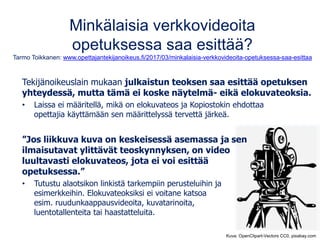 Minkälaisia verkkovideoita
opetuksessa saa esittää?
Tarmo Toikkanen: www.opettajantekijanoikeus.fi/2017/03/minkalaisia-verkkovideoita-opetuksessa-saa-esittaa
Tekijänoikeuslain mukaan julkaistun teoksen saa esittää opetuksen
yhteydessä, mutta tämä ei koske näytelmä- eikä elokuvateoksia.
• Laissa ei määritellä, mikä on elokuvateos ja Kopiostokin ehdottaa
opettajia käyttämään sen määrittelyssä tervettä järkeä.
”Jos liikkuva kuva on keskeisessä asemassa ja sen
ilmaisutavat ylittävät teoskynnyksen, on video
luultavasti elokuvateos, jota ei voi esittää
opetuksessa.”
• Tutustu alaotsikon linkistä tarkempiin perusteluihin ja
esimerkkeihin. Elokuvateoksiksi ei voitane katsoa
esim. ruudunkaappausvideoita, kuvatarinoita,
luentotallenteita tai haastatteluita.
Kuva: OpenClipart-Vectors CC0, pixabay.com
 
