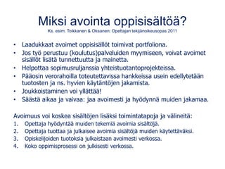 Miksi avointa oppisisältöä?
Ks. esim. Toikkanen & Oksanen: Opettajan tekijänoikeusopas 2011
• Laadukkaat avoimet oppisisällöt toimivat portfoliona.
• Jos työ perustuu (koulutus)palveluiden myymiseen, voivat avoimet
sisällöt lisätä tunnettuutta ja mainetta.
• Helpottaa sopimusruljanssia yhteistuotantoprojekteissa.
• Pääosin verorahoilla toteutettavissa hankkeissa usein edellytetään
tuotosten ja ns. hyvien käytäntöjen jakamista.
• Joukkoistaminen voi yllättää!
• Säästä aikaa ja vaivaa: jaa avoimesti ja hyödynnä muiden jakamaa.
Avoimuus voi koskea sisältöjen lisäksi toimintatapoja ja välineitä:
1. Opettaja hyödyntää muiden tekemiä avoimia sisältöjä.
2. Opettaja tuottaa ja julkaisee avoimia sisältöjä muiden käytettäväksi.
3. Opiskelijoiden tuotoksia julkaistaan avoimesti verkossa.
4. Koko oppimisprosessi on julkisesti verkossa.
 