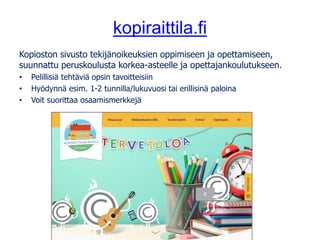 kopiraittila.fi
Kopioston sivusto tekijänoikeuksien oppimiseen ja opettamiseen,
suunnattu peruskoulusta korkea-asteelle ja opettajankoulutukseen.
• Pelillisiä tehtäviä opsin tavoitteisiin
• Hyödynnä esim. 1-2 tunnilla/lukuvuosi tai erillisinä paloina
• Voit suorittaa osaamismerkkejä
 