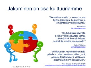 Jakaminen on osa kulttuuriamme
”Sosiaalinen media on ennen muuta
tiedon jakamista, keskustelua ja
omaehtoista yhteisöllisyyttä.”
Harto Pönkä
harto.wordpress.com
”Koulutuksissa käymällä
ei ikinä voida saavuttaa samaa
tietomäärää, kuin aktiivisesti
sosiaalista mediaa seuraamalla.”
Petteri Mikkonen
www.aikajaavaruus.fi
”Ihmiskunnan menestyminen tällä
pallolla on aina perustunut siihen, että
opimme toisiltamme ja välitämme
osaamistamme yli sukupolvien.”
Anne Rongas, Opeblogi (CC BY-SA)
opeblogi.blogspot.fi/2014/02/jaa-jotain-paivaa-viritellessa-jaajotain.html
Kuva: Scott Maxwell, CC BY-SA
 