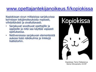 www.opettajantekijanoikeus.fi/kopiokissa
Kopiokissan sivun mittaisissa sarjakuvissa
kerrotaan tekijänoikeuksista nopeasti,
viihdyttävästi ja oivalluttavasti.
• Sarjakuvat soveltuvat opettajille ja
oppijoille ja niitä saa käyttää vapaasti
opetuksessa.
• Nettiversiossa sarjakuvan elementeistä
aukeaa lisää näkökulmia ja linkkejä
lisätietoihin.
Kopiokissa: Tarmo Toikkanen ja
Sanna Vilmusenaho, CC BY
 