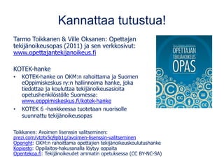 Kannattaa tutustua!
Tarmo Toikkanen & Ville Oksanen: Opettajan
tekijänoikeusopas (2011) ja sen verkkosivut:
www.opettajantekijanoikeus.fi
KOTEK-hanke
• KOTEK-hanke on OKM:n rahoittama ja Suomen
eOppimiskeskus ry:n hallinnoima hanke, joka
tiedottaa ja kouluttaa tekijänoikeusasioita
opetushenkilöstölle Suomessa:
www.eoppimiskeskus.fi/kotek-hanke
• KOTEK 6 -hankkeessa tuotetaan nuorisolle
suunnattu tekijänoikeusopas
Toikkanen: Avoimen lisenssin valitseminen:
prezi.com/vtptx5q9pb1g/avoimen-lisenssin-valitseminen
Operight: OKM:n rahoittama opettajien tekijänoikeuskoulutushanke
Kopiosto: Oppilaitos-hakusanalla löytyy oppaita
Opentekoa.fi: Tekijänoikeudet ammatin opetuksessa (CC BY-NC-SA)
 