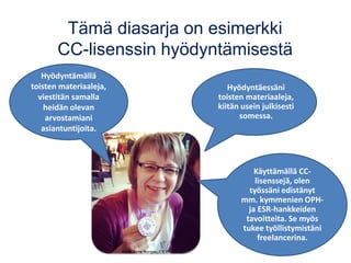 Tämä diasarja on esimerkki
CC-lisenssin hyödyntämisestä
Hyödyntämällä
toisten materiaaleja,
viestitän samalla
heidän olevan
arvostamiani
asiantuntijoita.
Hyödyntäessäni
toisten materiaaleja,
kiitän usein julkisesti
somessa.
Käyttämällä CC-
lisenssejä, olen
työssäni edistänyt
mm. kymmenien OPH-
ja ESR-hankkeiden
tavoitteita. Se myös
tukee työllistymistäni
freelancerina.
Kuva: Anne Rongas, CC BY
 