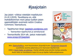#jaajotain
Jaa jotain –viikkoa vietetään maaliskuisin
(4.-8.3.2019). Tavoitteena on, että
mahdollisimman moni jakaa tuolloin jotain
oppisisältöjään avoimesti nettiin Creative
Commons -lisensoituna.
• Tapahtuman blogi: jaajotain.wordpress.com
– Teemaviikon tapahtumat ja somekanavat
• Teemaviikoilla 2014 alk. jaetut materiaalit:
www.scoop.it/t/jaajotain
Kuva: Anne Rongas, CC BY
Mm. Opetushallitus, moni koulutuksen järjestäjä kuten Tampereen kaupunki
suosittelee avointa jakamista ja CC-lisenssien käyttämistä.
OKM:n Avoin tiede- ja tutkimus –hanke edistää asiaa etenkin korkea-asteella.
Avoin tieto on tavoitteena myös EU:ssa ja Sipilän hallitusohjelmassa.
 
