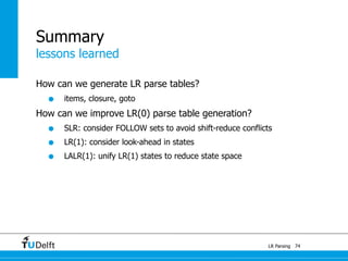 lessons learned
LR Parsing
Summary
How can we generate LR parse tables?
• items, closure, goto
How can we improve LR(0) parse table generation?
• SLR: consider FOLLOW sets to avoid shift-reduce conflicts
• LR(1): consider look-ahead in states
• LALR(1): unify LR(1) states to reduce state space
74
 