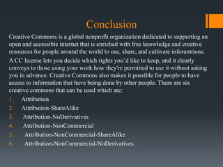 Conclusion
Creative Commons is a global nonprofit organization dedicated to supporting an
open and accessible internet that is enriched with free knowledge and creative
resources for people around the world to use, share, and cultivate inforamtions.
A CC license lets you decide which rights you’d like to keep, and it clearly
conveys to those using your work how they're permitted to use it without asking
you in advance. Creative Commons also makes it possible for people to have
access to information that have being done by other people. There are six
creative commons that can be used which are:
1. Attribution
2. Attribution-ShareAlike
3. Attribution-NoDerivatives
4. Attribution-NonCommercial
5. Attribution-NonCommercial-ShareAlike
6. Attribution-NonCommercial-NoDerivatives.
 