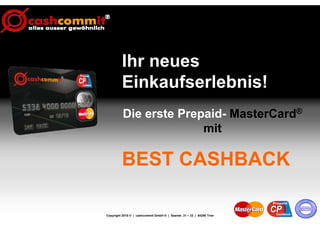 Ihr neues
          Einkaufserlebnis!
          Die erste Prepaid- MasterCard®
                        mit

          BEST CASHBACK

Copyright 2010 © | cashcommit GmbH ® | Saarstr. 31 – 33 | 54290 Trier
 
