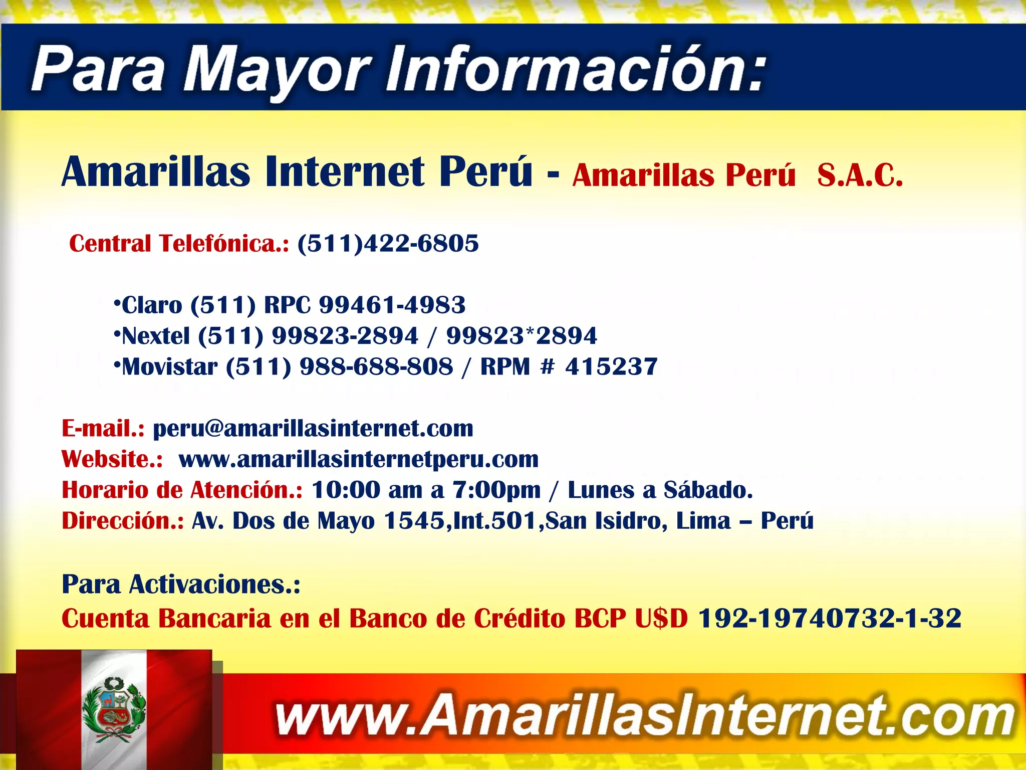 Amarillas Internet Perú -  Amarillas Perú  S.A.C.   Central Telefónica.:  (511)422-6805 Claro (511) RPC 99461-4983  Nextel (511) 99823-2894 / 99823*2894 Movistar (511) 988-688-808 / RPM # 415237  E-mail.:  [email_address] Website.:  www.amarillasinternetperu.com Horario de Atención.:  10:00 am a 7:00pm / Lunes a Sábado. Dirección.:  Av. Dos de Mayo 1545,Int.501,San Isidro, Lima – Perú Para Activaciones.:  Cuenta Bancaria en el Banco de Crédito BCP U$D  192-19740732-1-32 