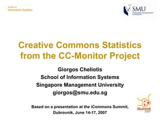 Creative Commons Statistics
from the CC-Monitor Project
            Giorgos Cheliotis
      School of Information Systems
    Singapore Management University
          giorgos@smu.edu.sg

  Based on a presentation at the iCommons Summit,
            Dubrovnik, June 14-17, 2007
