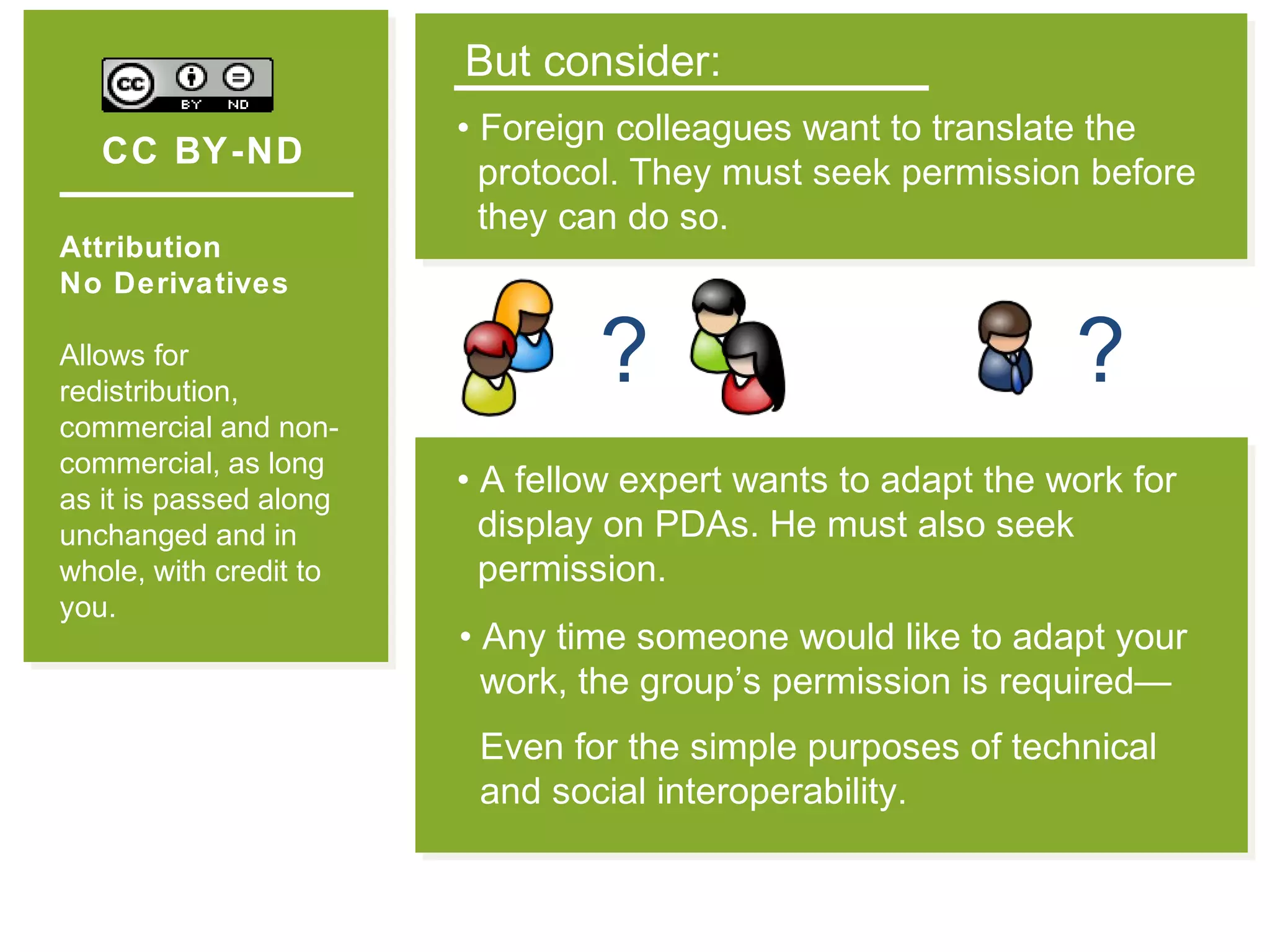 CC BY-ND
Attribution
No Derivatives
Allows for
redistribution,
commercial and non-
commercial, as long
as it is passed along
unchanged and in
whole, with credit to
you.
But consider:
• Foreign colleagues want to translate the
protocol. They must seek permission before
they can do so.
?
• Any time someone would like to adapt your
work, the group’s permission is required—
Even for the simple purposes of technical
and social interoperability.
• A fellow expert wants to adapt the work for
display on PDAs. He must also seek
permission.
?
 