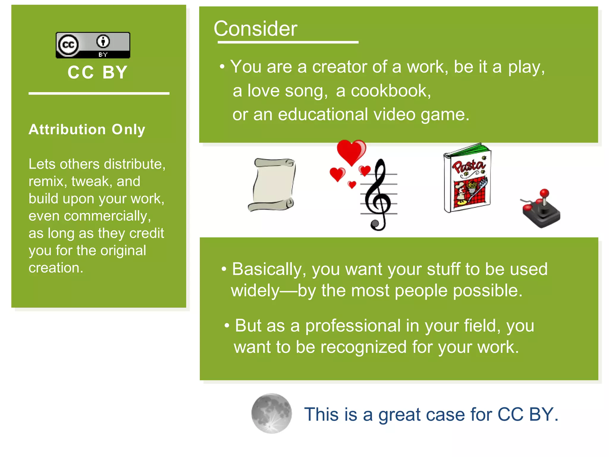 CC BY
Attribution Only
Lets others distribute,
remix, tweak, and
build upon your work,
even commercially,
as long as they credit
you for the original
creation.
Consider
• You are a creator of a work, be it a
• But as a professional in your field, you
want to be recognized for your work.
• Basically, you want your stuff to be used
widely—by the most people possible.
This is a great case for CC BY.
play,
a love song, a cookbook,
or an educational video game.
 