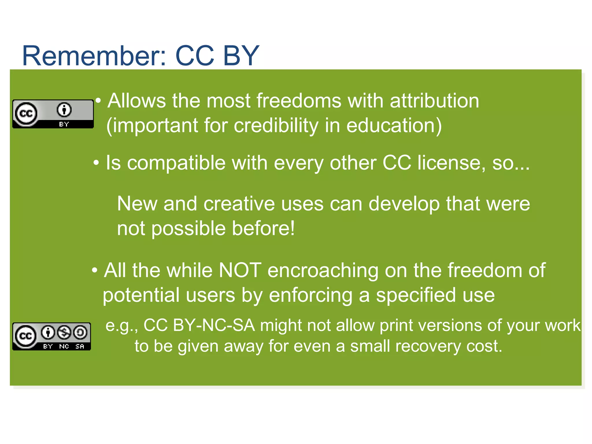 Remember: CC BY
• Allows the most freedoms with attribution
(important for credibility in education)
• Is compatible with every other CC license, so...
• All the while NOT encroaching on the freedom of
potential users by enforcing a specified use
e.g., CC BY-NC-SA might not allow print versions of your work
to be given away for even a small recovery cost.
New and creative uses can develop that were
not possible before!
 