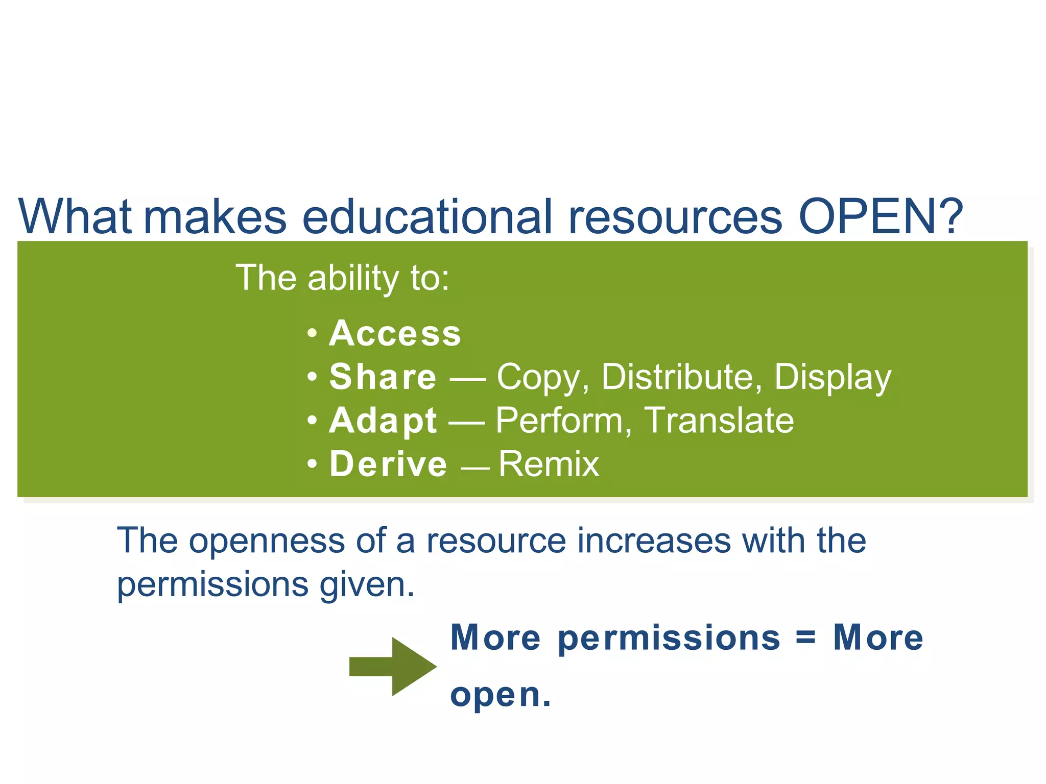 What makes educational resources OPEN?
The ability to:
• Access
• Share — Copy, Distribute, Display
• Adapt — Perform, Translate
• Derive — Remix
The openness of a resource increases with the
permissions given.
More permissions = More
open.
 