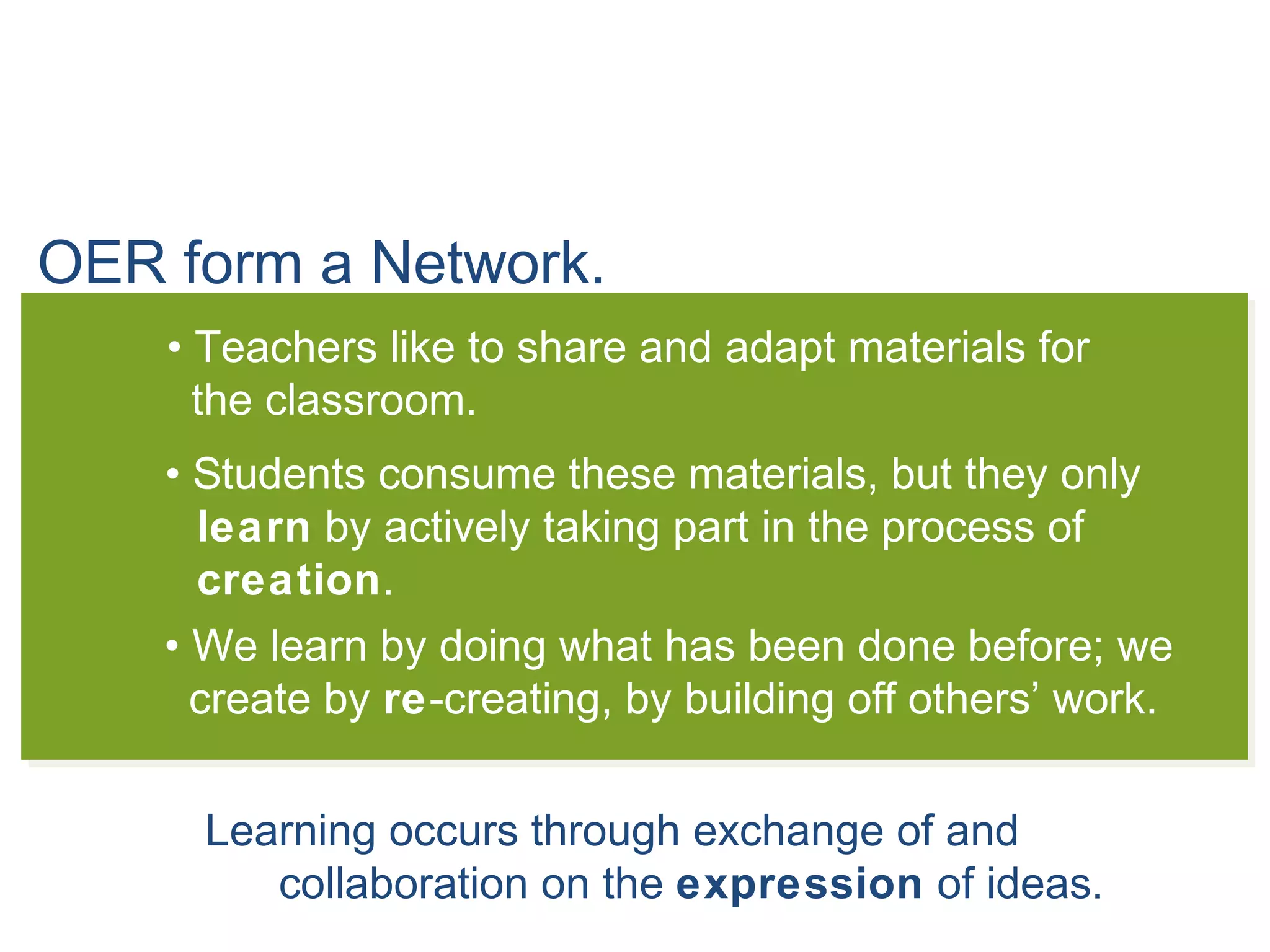 OER form a Network.
• Teachers like to share and adapt materials for
the classroom.
• Students consume these materials, but they only
learn by actively taking part in the process of
creation.
• We learn by doing what has been done before; we
create by re-creating, by building off others’ work.
Learning occurs through exchange of and
collaboration on the expression of ideas.
 