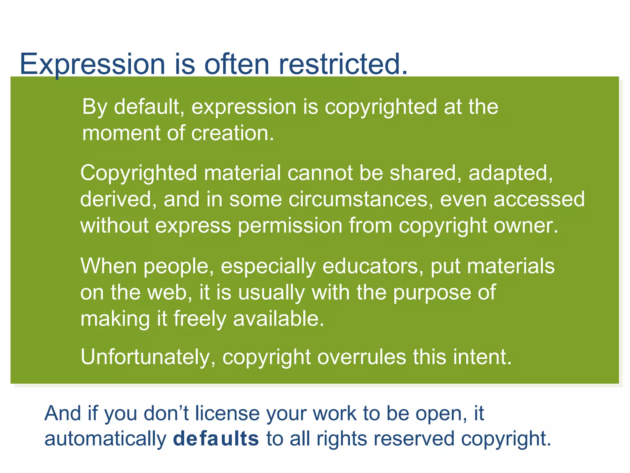 Expression is often restricted.
By default, expression is copyrighted at the
moment of creation.
Copyrighted material cannot be shared, adapted,
derived, and in some circumstances, even accessed
without express permission from copyright owner.
When people, especially educators, put materials
on the web, it is usually with the purpose of
making it freely available.
Unfortunately, copyright overrules this intent.
And if you don’t license your work to be open, it
automatically defaults to all rights reserved copyright.
 