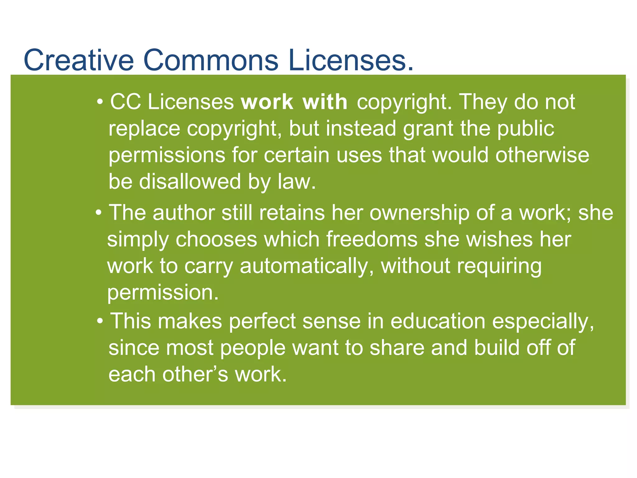 Creative Commons Licenses.
• CC Licenses work with copyright. They do not
replace copyright, but instead grant the public
permissions for certain uses that would otherwise
be disallowed by law.
• The author still retains her ownership of a work; she
simply chooses which freedoms she wishes her
work to carry automatically, without requiring
permission.
• This makes perfect sense in education especially,
since most people want to share and build off of
each other’s work.
 
