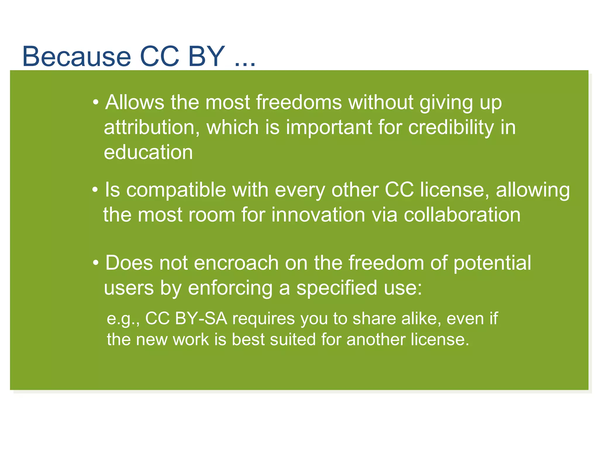 Because CC BY ...
• Allows the most freedoms without giving up
attribution, which is important for credibility in
education
• Is compatible with every other CC license, allowing
the most room for innovation via collaboration
• Does not encroach on the freedom of potential
users by enforcing a specified use:
e.g., CC BY-SA requires you to share alike, even if
the new work is best suited for another license.
 