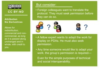CC BY-ND
Attribution
No Derivatives
Allows for
redistribution,
commercial and non-
commercial, as long
as it is passed along
unchanged and in
whole, with credit to
you.
But consider:
• Foreign colleagues want to translate the
protocol. They must seek permission before
they can do so.
?
• Any time someone would like to adapt your
work, the group’s permission is required—
Even for the simple purposes of technical
and social interoperability.
• A fellow expert wants to adapt the work for
display on PDAs. He must also seek
permission.
?
 