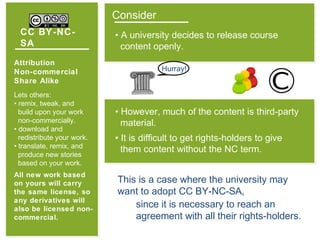 CC BY-NC-
SA
Attribution
Non-commercial
Share Alike
Lets others:
• remix, tweak, and
build upon your work
non-commercially.
• download and
redistribute your work.
• translate, remix, and
produce new stories
based on your work.
All new work based
on yours will carry
the same license, so
any derivatives will
also be licensed non-
commercial.
Consider
• A university decides to release course
content openly.
Hurray!
• However, much of the content is third-party
material.
• It is difficult to get rights-holders to give
them content without the NC term.
This is a case where the university may
want to adopt CC BY-NC-SA,
since it is necessary to reach an
agreement with all their rights-holders.
 