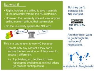 But what if
• Rights holders are willing to give materials
to the university without the NC restriction.
Hurray!
• So the university applies the NC term.
This is a bad reason to use NC because:
• However, the university doesn’t want anyone
selling content without their permission.
Boo!
• People only buy content if they can’t
access the free version, or if they want to
access it differently.
i.e. A publishing co. decides to make
hardcopies available at minimal prices
(to recover printing costs) … to students in Bangladesh!
CC BY-NC-
SA
But they can’t,
because it is
NC licensed.
And they don’t want
to go through the
red tape of
negotiations.
 