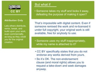 CC BY
Attribution Only
Lets others distribute,
remix, tweak, and
build upon your work,
even commercially,
as long as they credit
you for the original
creation.
But what if
• Someone takes my stuff and locks it away,
defeating the purpose of making it open?
• Someone uses my stuff inappropriately,
while my name is attached to it?
That’s impossible with digital content. Even if
someone remixed the work and re-licensed it
under full copyright, your original work is still
available, free for anybody to use.
• CC BY specifically states that you do not
endorse any works derived from yours.
• So it’s OK. The non-endorsement
clause (and moral rights) allows you to
request a take-down and seek damages
anyway.
 
