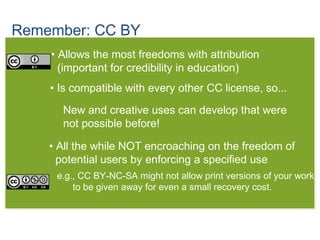 Remember: CC BY
• Allows the most freedoms with attribution
(important for credibility in education)
• Is compatible with every other CC license, so...
• All the while NOT encroaching on the freedom of
potential users by enforcing a specified use
e.g., CC BY-NC-SA might not allow print versions of your work
to be given away for even a small recovery cost.
New and creative uses can develop that were
not possible before!
 
