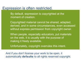 Expression is often restricted.
By default, expression is copyrighted at the
moment of creation.
Copyrighted material cannot be shared, adapted,
derived, and in some circumstances, even accessed
without express permission from copyright owner.
When people, especially educators, put materials
on the web, it is usually with the purpose of
making it freely available.
Unfortunately, copyright overrules this intent.
And if you don’t license your work to be open, it
automatically defaults to all rights reserved copyright.
 