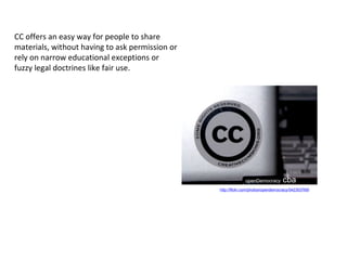 openDemocracy cba
http://flickr.com/photos/opendemocracy/542303769/
CC offers an easy way for people to share
materials, without having to ask permission or
rely on narrow educational exceptions or
fuzzy legal doctrines like fair use.
 