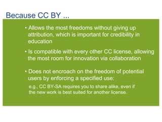 Because CC BY ...
• Allows the most freedoms without giving up
attribution, which is important for credibility in
education
• Is compatible with every other CC license, allowing
the most room for innovation via collaboration
• Does not encroach on the freedom of potential
users by enforcing a specified use:
e.g., CC BY-SA requires you to share alike, even if
the new work is best suited for another license.
 