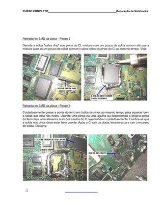 CURSO COMPLETO______________________________________________Reparação de Notebooks
Retirada do SMD da placa - Passo 2
Derreta a solda "salva chip" nos pinos do CI, misture com um pouco de solda comum até que a
mistura (use só um pouco de solda comum) cubra todos os pinos do CI ao mesmo tempo. Veja:
Retirada do SMD da placa - Passo 3
Cuidadosamente passe a ponta do ferro em todos os pinos ao mesmo tempo para aquecer bem
a solda que está nos neles. Usando uma pinça ou uma agulha ou dependendo a própria ponta
do ferro faça uma alavanca num dos cantos do C, levantando-o cuidadosamente. Lembre-se que
a solda nos pinos deve estar bem quente. Após o CI sair da placa, levante-a para cair o excesso
de solda. Observe:
22
 