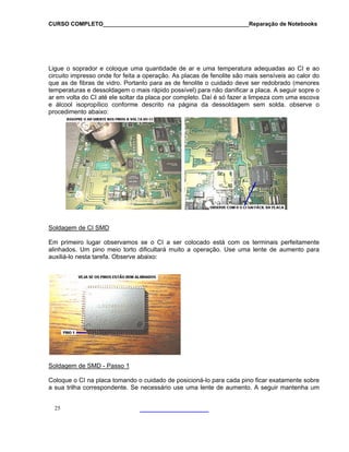 CURSO COMPLETO______________________________________________Reparação de Notebooks
25
igue o soprador e coloque uma quantidade de ar e uma temperatura adequadas ao CI e ao
são mais sensíveis ao calor do
ue as de fibras de vidro. Portanto para as de fenolite o cuidado deve ser redobrado (menores
L
circuito impresso onde for feita a operação. As placas de fenolite
q
temperaturas e dessoldagem o mais rápido possível) para não danificar a placa. A seguir sopre o
ar em volta do CI até ele soltar da placa por completo. Daí é só fazer a limpeza com uma escova
e álcool isopropílico conforme descrito na página da dessoldagem sem solda. observe o
procedimento abaixo:
Soldagem de CI SMD
Em primeiro lugar observamos se o CI a ser colocado está com os terminais perfeitamente
eio torto dificultará muito a operação. Use uma lente de aumento para
uxiliá-lo nesta tarefa. Observe abaixo:
alinhados. Um pino m
a
Soldagem de SMD - Passo 1
Coloque o CI na placa tomando o cuidado de posicioná-lo para cada pino ficar exatamente sobre
e necessário use uma lente de aumento. A seguir mantenha uma sua trilha correspondente. S
 