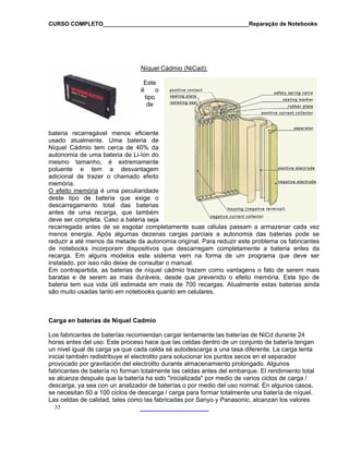 CURSO COMPLETO______________________________________________Reparação de Notebooks
Níquel Cádmio (NiCad):
Este
bateria recarregável menos efi
usado atualmente. Uma bate
Níquel Cádmio tem cerca de 40
autonomia de uma bateria de Li-Ion do
mesmo tamanho, é extremamente
poluente e tem a desvantagem
adicional de trazer o chamado efeito
é o
tipo
de
ciente
ria de
% da
memória.
O efeito memória é uma peculiaridade
deste tipo de bateria que exige o
descarregamento total das baterias
antes de uma recarga, que também
deve ser completa. Caso a bateria seja
recarregada antes de se esgotar compl
menos en
etamente suas células passam a armazenar cada vez
ergia. Após algumas dezenas cargas parciais a autonomia das baterias pode se
omia original. Para reduzir este problema os fabricantes
ue descarregam completamente a bateria antes da
ma vem na forma de um programa que deve ser
o manual.
cádmio trazem como vantagens o fato de serem mais
de un conjunto de batería tengan
n nivel igual de carga ya que cada celda sé autodescarga a una tasa diferente. La carga lenta
icial también redistribuye el electrolito para solucionar los puntos secos en el separador
rovocado por gravitación del electrolito durante almacenamiento prolongado. Algunos
nte las celdas antes del embarque. El rendimiento total
e alcanza después que la batería ha sido "inicializada" por medio de varios ciclos de carga /
s,
reduzir a até menos da metade da auton
de notebooks incorporam dispositivos q
recarga. Em alguns modelos este siste
instalado, por isso não deixe de consultar
Em contrapartida, as baterias de níquel
baratas e de serem as mais duráveis, desde que prevenido o efeito memória. Este tipo de
bateria tem sua vida útil estimada em mais de 700 recargas. Atualmente estas baterias ainda
são muito usadas tanto em notebooks quanto em celulares.
Carga en baterías de Níquel Cadmio
Los fabricantes de baterías recomiendan cargar lentamente las baterías de NiCd durante 24
horas antes del uso. Este proceso hace que las celdas dentro
u
in
p
33
fabricantes de batería no forman totalme
s
descarga, ya sea con un analizador de baterías o por medio del uso normal. En algunos caso
se necesitan 50 a 100 ciclos de descarga / carga para formar totalmente una batería de níquel.
Las celdas de calidad, tales como las fabricadas por Sanyo y Panasonic, alcanzan los valores
 