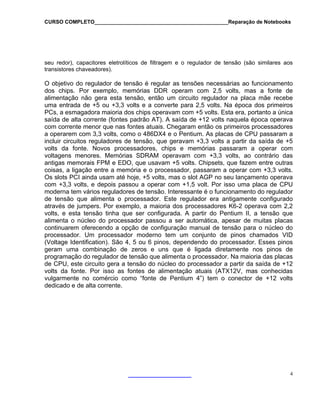 CURSO COMPLETO______________________________________________Reparação de Notebooks
seu redor), capacitores eletrolíticos de filtragem e o regulador de tensão (são similares aos
transistores chaveadores).
O objetivo do regulador de tensão é regular as tensões necessárias ao funcionamento
dos chips. Por exemplo, memórias DDR operam com 2,5 volts, mas a fonte de
alimentação não gera esta tensão, então um circuito regulador na placa mãe recebe
uma entrada de +5 ou +3,3 volts e a converte para 2,5 volts. Na época dos primeiros
PCs, a esmagadora maioria dos chips operavam com +5 volts. Esta era, portanto a única
saída de alta corrente (fontes padrão AT). A saída de +12 volts naquela época operava
com corrente menor que nas fontes atuais. Chegaram então os primeiros processadores
a operarem com 3,3 volts, como o 486DX4 e o Pentium. As placas de CPU passaram a
incluir circuitos reguladores de tensão, que geravam +3,3 volts a partir da saída de +5
volts da fonte. Novos processadores, chips e memórias passaram a operar com
voltagens menores. Memórias SDRAM operavam com +3,3 volts, ao contrário das
antigas memorais FPM e EDO, que usavam +5 volts. Chipsets, que fazem entre outras
coisas, a ligação entre a memória e o processador, passaram a operar com +3,3 volts.
Os slots PCI ainda usam até hoje, +5 volts, mas o slot AGP no seu lançamento operava
com +3,3 volts, e depois passou a operar com +1,5 volt. Por isso uma placa de CPU
moderna tem vários reguladores de tensão. Interessante é o funcionamento do regulador
de tensão que alimenta o processador. Este regulador era antigamente configurado
através de jumpers. Por exemplo, a maioria dos processadores K6-2 operava com 2,2
volts, e esta tensão tinha que ser configurada. A partir do Pentium II, a tensão que
alimenta o núcleo do processador passou a ser automática, apesar de muitas placas
continuarem oferecendo a opção de configuração manual de tensão para o núcleo do
processador. Um processador moderno tem um conjunto de pinos chamados VID
(Voltage Identification). São 4, 5 ou 6 pinos, dependendo do processador. Esses pinos
geram uma combinação de zeros e uns que é ligada diretamente nos pinos de
programação do regulador de tensão que alimenta o processador. Na maioria das placas
de CPU, este circuito gera a tensão do núcleo do processador a partir da saída de +12
volts da fonte. Por isso as fontes de alimentação atuais (ATX12V, mas conhecidas
vulgarmente no comércio como “fonte de Pentium 4”) tem o conector de +12 volts
dedicado e de alta corrente.
4
 