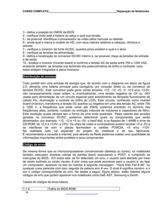 CURSO COMPLETO______________________________________________Reparação de Notebooks
3 - defina a posição do CMOS da BIOS
4 - verifique onde está a bateria do setup e qual sua tensão
5 - se possível, identifique o processador de vídeo pelos manuais ou tabelas
6 - anote qual a marca e modelo do HD, com seus valores relativos a cabeças, cilindros e
setores
7 - verifique o conector da fonte AC/DC, quantos pinos existem e qual é o terra
8 - verifique as tensões de alimentação
9 - defina a localização do conversor DC/DC interno e, se possível, meça as tensões de entrada
e de saída
10 - localize o inversor (inverter board) e confirme a tensão AC de saída entre 750 e 1200 VAC,
anotando também, as tensões nos terminais dos potenciômetros de brilho e contraste, caso
estes estejam integrados a placa inversora.
Distribuição de tensões
Todo portátil tem uma entrada de energia que, de acordo com o diagrama em bloco da figura
2.2, alimenta uma bateria principal para carregá-la, por conexão direta ou via conversor de
tensões DC/DC. Este conversor pode gerar várias tensões: +12; -12; +5; -5; +2.9 e/ou +3.0V,
não necessariamente nesta ordem, e, eventualmente, uma tensão negativa de -24 ou -36V
usada para alimentação de um circuito especial para acendimento da lâmpada fluorescente de
catodo frio, (iluminação e controle de brilho do LCD). Este circuito, conhecido como inverter
board (inversor), transforma a tensão DC positiva ou negativa em uma alta tensão AC, entre 750
e 1200 V, e freqüência que pode variar até 25kHz (estamos entrando no domínio das
freqüências altas, portanto, cuidado na remoção indevida de indutores e capacitores de filtro).
Esta oscilação quase sempre tem a forma de uma onda quadrada. Pelos valores das tensões
geradas no conversor DC/DC, podemos determinar quais os componentes que serão
alimentados; por exemplo: +12; -12 e +5 ou -5V, o hard disk, e os floppies de 1.44MB e drive de
CD-ROM; de +2,0 a +3.0V, a CPU. Os chips de vídeo e controladores podem receber +5 e -5V e
as interfaces de som e placas fax/modem e cartões PCMCIA, +5 e/ou +12V.
Na realidade tudo vai depender do projeto do notebook e de seu fabricante.
É recomendada a consulta à Internet, pois através da Rede podemos coletar uma quantidade de
informações importantes sobre portáteis e seus componentes.
Código de erros
Da mesma forma que os microcomputadores convencionais (desktop ou torres), os notebooks
também executam diversas rotinas de partida (boot) executando o POST, e cumprindo as
instruções do BIOS. Em todos eles ,se for detectado um erro, o usuário será alertado por meio
de sinais audíveis ou sinais visuais. A pior coisa que pode acontecer para o usuário é, ao ligar
um computador, aparecer na tela do monitor a seguinte mensagem: "Hard Disk Fail # 80", ou
qualquer coisa parecida com isso, seguida da palavra erro # xxx. O sinal # significa número, e o
xxx o código correspondente ao erro. Na tabela a seguir, figura abaixo, estão listados alguns
códigos de erro que podem aparecer nos notebooks como Dell, AST, Samsung e Zenith.
Tabela de códigos de erros básica
46
1-1-4 Falha do BIOS ROM
 
