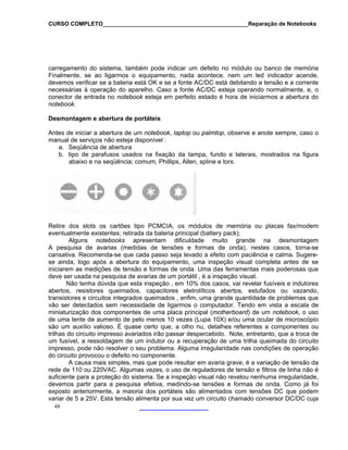 CURSO COMPLETO______________________________________________Reparação de Notebooks
carregamento do sistema, também pode indicar um defeito no módulo ou banco de memória
Finalmente, se ao ligarmos o equipamento, nada acontece, nem um led indicador acende,
devemos verificar se a bateria está OK e se a fonte AC/DC está debitando a tensão e a corrente
necessárias à operação do aparelho. Caso a fonte AC/DC esteja operando normalmente, e, o
conector de entrada no notebook esteja em perfeito estado é hora de iniciarmos a abertura do
notebook.
Desmontagem e abertura de portáteis
Antes de iniciar a abertura de um notebook, laptop ou palmtop, observe e anote sempre, caso o
manual de serviços não esteja disponível :
a. Seqüência de abertura
48
Retire dos slots os cartões tipo PCMCIA, os módulos de memória ou placas fax/modem
nde na desmontagem
A pes
fusíveis e indutores
ultar em avaria grave, é a variação de tensão da
rede de
b. tipo de parafusos usados na fixação da tampa, fundo e laterais, mostrados na figura
abaixo e na seqüência; comum, Phillips, Allen, spline e torx.
eventualmente existentes; retirada da bateria principal (battery pack);
Alguns notebooks apresentam dificuldade muito gra
quisa de avarias (medidas de tensões e formas de onda), nestes casos, torna-se
cansativa. Recomenda-se que cada passo seja levado a efeito com paciência e calma. Sugere-
se ainda, logo após a abertura do equipamento, uma inspeção visual completa antes de se
iniciarem as medições de tensão e formas de onda. Uma das ferramentas mais poderosas que
deve ser usada na pesquisa de avarias de um portátil , é a inspeção visual.
Não tenha dúvida que esta inspeção , em 10% dos casos, vai revelar
abertos, resistores queimados, capacitores eletrolíticos abertos, estufados ou vazando,
transistores e circuitos integrados queimados , enfim, uma grande quantidade de problemas que
vão ser detectados sem necessidade de ligarmos o computador. Tendo em vista a escala de
miniaturização dos componentes de uma placa principal (motherboard) de um notebook, o uso
de uma lente de aumento de pelo menos 10 vezes (Lupa 10X) e/ou uma ocular de microscópio
são um auxílio valioso. É quase certo que, a olho nu, detalhes referentes a componentes ou
trilhas do circuito impresso avariados irão passar despercebido. Note, entretanto, que a troca de
um fusível, a ressoldagem de um indutor ou a recuperação de uma trilha queimada do circuito
impresso, pode não resolver o seu problema. Alguma irregularidade nas condições de operação
do circuito provocou o defeito no componente.
A causa mais simples, mas que pode res
110 ou 220VAC. Algumas vezes, o uso de reguladores de tensão e filtros de linha não é
suficiente para a proteção do sistema. Se a inspeção visual não revelou nenhuma irregularidade,
devemos partir para a pesquisa efetiva, medindo-se tensões e formas de onda. Como já foi
exposto anteriormente, a maioria dos portáteis são alimentados com tensões DC que podem
variar de 5 a 25V. Esta tensão alimenta por sua vez um circuito chamado conversor DC/DC cuja
 