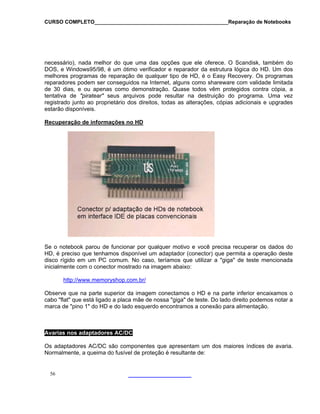 CURSO COMPLETO______________________________________________Reparação de Notebooks
necessário), nada melhor do que uma das opções que ele oferece. O Scandisk, também do
DOS, e Windows95/98, é um ótimo verificador e reparador da estrutura lógica do HD. Um dos
melhores programas de reparação de qualquer tipo de HD, é o Easy Recovery. Os programas
reparadores podem ser conseguidos na Internet, alguns como shareware com validade limitada
de 30 dias, e ou apenas como demonstração. Quase todos vêm protegidos contra cópia, a
tentativa de "piratear" seus arquivos pode resultar na destruição do programa. Uma vez
registrado junto ao proprietário dos direitos, todas as alterações, cópias adicionais e upgrades
estarão disponíveis.
Recuperação de informações no HD
Se o notebook parou de funcionar por qualquer motivo e você precisa recuperar os dados do
HD, é preciso que tenhamos disponível um adaptador (conector) que permita a operação deste
disco rígido em um PC comum. No caso, teríamos que utilizar a "giga" de teste mencionada
inicialmente com o conector mostrado na imagem abaixo:
http://www.memoryshop.com.br/
Observe que na parte superior da imagem conectamos o HD e na parte inferior encaixamos o
cabo "flat" que está ligado a placa mãe de nossa "giga" de teste. Do lado direito podemos notar a
marca de "pino 1" do HD e do lado esquerdo encontramos a conexão para alimentação.
Avarias nos adaptadores AC/DC
Os adaptadores AC/DC são componentes que apresentam um dos maiores índices de avaria.
Normalmente, a queima do fusível de proteção é resultante de:
56
 