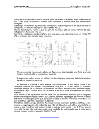 CURSO COMPLETO______________________________________________Reparação de Notebooks
-variações muito grandes na tensão da rede (picos de tensão) que podem atingir 1.000 Volts ou
mais. Estes picos são anormais, ocorrem muito raramente e, mesmo assim, sob determinadas
condições.
-sobrecarga resultante de alguma avaria no notebook, na bateria principal, em seus circuitos de
proteção ou nos circuitos de proteção do adaptador AC/DC.
-Quanto às flutuações, variações que chegam, no máximo, a 25% da tensão nominal da rede,
nada podemos fazer para evitá-las.
-Entretanto, o adaptador, sendo uma fonte chaveada que opera automaticamente em 110 ou 220
VAC, é projetado para suportar estas variações.
-Os componentes mencionados abaixo da figura onde está ilustrada uma fonte chaveada
típica de notebook, são os mais sujeitos a avarias.
-Estas avarias podem ocorrer por defeito nos dispositivos de segurança da bateria principal,
que são os disjuntores térmicos.
Ao ligarmos o notebook à rede externa, automaticamente, a sua bateria passa a ser
carregada. Quando esta estiver completamente carregada, o circuito sensor do notebook
interrompe a carga. Se, por falha no circuito sensor, ou devido a uma condição espúria qualquer,
a corrente de carga continuar a fluir para a bateria, a tendência é que a temperatura das células
aumente.
Estas células ao se aquecerem irradiam calor para os disjuntores térmicos que ao atingirem
determinada temperatura (por volta de 60°C) abrem, cortando a passagem da corrente de carga
da bateria. Vamos supor agora, que, por qualquer razão, o disjuntor térmico ao atingir 60°C não
abra e continue a permitir a passagem da corrente.
A tendência é sobrecarregar a bateria. As células internas, sejam elas de NiCad, NiMh ou Li-Ion,
tendem ao superaquecimento, reduzindo sua vida útil. Quando a vida útil de uma bateria se
esgota, a sua resistência interna pode chegar a valores muito baixos (1 ou 2 Ohms, alguma
vezes até menos). Isto pode representar uma condição de curto-circuito para a fonte que a
carrega, no caso, o próprio adaptador AC/DC (Fonte).
57
 