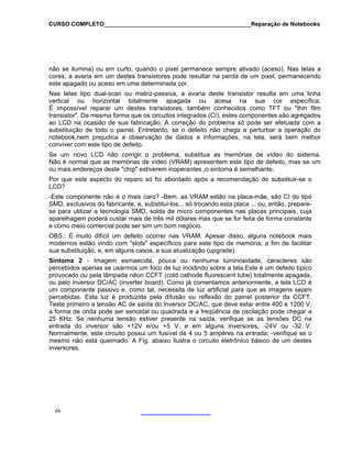 CURSO COMPLETO______________________________________________Reparação de Notebooks
não se ilumina) ou em curto, quando o pixel permanece sempre ativado (aceso). Nas telas a
cores, a avaria em um destes transistores pode resultar na perda de um pixel, permanecendo
este apagado ou aceso em uma determinada cor.
Nas telas tipo dual-scan ou matriz-passiva, a avaria deste transistor resulta em uma linha
vertical ou horizontal totalmente apagada ou acesa na sua cor específica.
É impossível reparar um destes transistores, também conhecidos como TFT ou "thin film
transistor". Da mesma forma que os circuitos integrados (CI), estes componentes são agregados
ao LCD na ocasião de sua fabricação. A correção do problema só pode ser efetuada com a
substituição de todo o painel. Entretanto, se o defeito não chega a perturbar a operação do
notebook,nem prejudica a observação de dados e informações, na tela, será bem melhor
conviver com este tipo de defeito.
Se um novo LCD não corrigir o problema, substitua as memórias de vídeo do sistema.
Não é normal que as memórias de vídeo (VRAM) apresentem este tipo de defeito, mas se um
ou mais endereços deste "chip" estiverem inoperantes ,o sintoma é semelhante.
Por que este aspecto do reparo só foi abordado após a recomendação de substituir-se o
LCD?
-Este componente não é o mais caro? -Bem, as VRAM estão na placa-mãe, são CI do tipo
SMD, exclusivos do fabricante, e, substituí-los... só trocando esta placa ... ou, então, prepare-
se para utilizar a tecnologia SMD, solda de micro componentes nas placas principais, cuja
aparelhagem poderá custar mais de três mil dólares mas que se for feita de forma constante
e como meio comercial pode ser sim um bom negócio.
OBS.: É muito difícil um defeito ocorrer nas VRAM. Apesar disso, alguns notebook mais
modernos estão vindo com "slots" específicos para este tipo de memória, a fim de facilitar
sua substituição, e, em alguns casos, a sua atualização (upgrade).
Sintoma 2 - Imagem esmaecida, pouca ou nenhuma luminosidade, caracteres são
percebidos apenas se usarmos um foco de luz incidindo sobre a tela.Este é um defeito típico
provocado ou pela lâmpada néon CCFT (cold cathode fluorescent tube) totalmente apagada,
ou pelo inversor DC/AC (inverter board). Como já comentamos anteriormente, a tela LCD é
um componente passivo e, como tal, necessita de luz artificial para que as imagens sejam
percebidas. Esta luz é produzida pela difusão ou reflexão do painel posterior da CCFT.
Teste primeiro a tensão AC de saída do inversor DC/AC, que deve estar entre 400 e 1200 V,
a forma de onda pode ser senoidal ou quadrada e a freqüência de oscilação pode chegar a
25 KHz. Se nenhuma tensão estiver presente na saída, verifique se as tensões DC na
entrada do inversor são +12V e/ou +5 V, e em alguns inversores, -24V ou -32 V.
Normalmente, este circuito possui um fusível de 4 ou 5 ampéres na entrada; -verifique se o
mesmo não está queimado. A Fig. abaixo ilustra o circuito eletrônico básico de um destes
inversores.
66
 