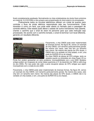 CURSO COMPLETO______________________________________________Reparação de Notebooks
ficará completamente paralisada. Normalmente os chips sintetizadores de clocks ficam próximos
ao cristal de 14,31818 MHz e dos jumpers para programação do clock externo do processador.
Praticamente todos os circuitos eletrônicos utilizam um cristal de quartzo para
controlar o fluxo de sinais elétricos responsáveis pelo seu funcionamento. Cada
transistor é como um farol, que pode estar aberto ou fechado para a passagem de
corrente elétrica. Este estado pode alterar o estado de outros transistores mais adiante,
criando o caminho que o sinal de clock irá percorrer para que cada instrução seja
processada. De acordo com o caminho tomado, o sinal irá terminar num local diferente,
gerando um resultado diferente.
C
7
hip CMOS
Fisicamente, o chip CMOS pode estar implementado
antigas, tanto os
Ponte Sul, podem apresentar um sério pr
isicamente, o chip CMOS pode estar implementado de diversas formas, Na figura 46, vemos
de diversas formas, Na figura 46, vemos um exemplo
de chip CMOS, com tamanho particularmente grande.
Na maioria dos casos, este chip tem um tamanho
bem menor. Na maioria das placas de CPU atuais, o
CMOS não é na verdade um chip isolado, e sim, uma
parte do SUPER I/O ou do chipset.
Os chips CMOS de placas de CPU
isolados quanto os embutidos em chips Super I/O ou
oblema: incompatibilidade com o ano 2000. Modelos
antigos podem ser incapazes de contar datas superiores a 31 de dezembro de 1999 (o velho bug
do ano 2000). Por isso pode não valer a pena recuperar placas de CPU antigas que sejam
incompatíveis com a virada do ano 2000.
F
um exemplo de chip CMOS, com tamanho particularmente grande. Na maioria dos casos, este
chip tem um tamanho bem menor. Na maioria das placas de CPU atuais, o CMOS não é na
verdade um chip isolado, e sim, uma parte do SUPER I/O ou do chipset.
 