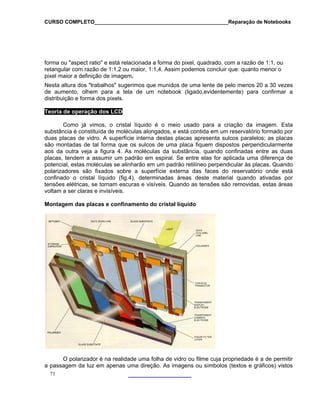 CURSO COMPLETO______________________________________________Reparação de Notebooks
71
forma ou "aspect ratio" e está relacionada a forma do pixel, quadrado, com a razão de 1:1, ou
retangular com razão de 1:1,2 ou maior, 1:1,4. Assim podemos concluir que: quanto menor o
pixel maior a definição de imagem.
Nesta altura dos "trabalhos" sugerimos que munidos de uma lente de pelo menos 20 a 30 vezes
de aumento, olhem para a tela de um notebook (ligado,evidentemente) para confirmar a
distribuição e forma dos pixels.
Teoria de operação dos LC
Como já vimos,
substância é constituída de moléculas alongad
duas placas de vidro. A sup
s
D
o cristal líquido é o meio usado para a criação da imagem. Esta
os, e está contida em um reservatório formado por
erfície interna destas placas apresenta sulcos paralelos; as placas
ão montadas de tal forma que os sulcos de uma placa fiquem dispostos perpendicularmente
as
do
stá
determinadas áreas deste material quando ativadas por
ontagem das placas e confinamento do cristal líquido
O polarizador é na realidade uma folha de vidro ou filme cuja propriedade é a de permitir
a passagem da luz em apenas uma direção. As imagens ou símbolos (textos e gráficos) vistos
aos da outra veja a figura 4. As moléculas da substância, quando confinadas entre as du
placas, tendem a assumir um padrão em espiral. Se entre elas for aplicada uma diferença de
potencial, estas moléculas se alinharão em um padrão retilíneo perpendicular às placas. Quan
polarizadores são fixados sobre a superfície externa das faces do reservatório onde e
confinado o cristal líquido (fig.4),
tensões elétricas, se tornam escuras e visíveis. Quando as tensões são removidas, estas áreas
voltam a ser claras e invisíveis.
M
 