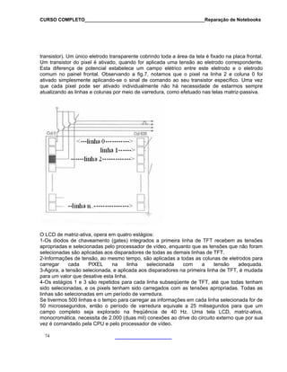 CURSO COMPLETO______________________________________________Reparação de Notebooks
74
transistor). Um único eletrodo transparente cobrindo toda a área da tela é fixado na placa frontal.
Um transistor do pixel é ativado, quando for aplicada uma tensão ao eletrodo correspondente.
Esta diferença de potencial estabelece um campo elétrico entre este eletrodo e o eletrodo
comum no painel frontal. Observando a fig.7, notamos que o pixel na linha 2 e coluna 0 foi
ativado simplesmente aplicando-se o sinal de comando ao seu transistor específico. Uma vez
que cada pixel pode ser ativado individualmente não há necessidade de estarmos sempre
atualizando as linhas e colunas por meio de varredura, como efetuado nas telas matriz-passiva.
O LCD de matriz-ativa, opera em quatro estágios:
1-Os diodos de chaveamento (gates) integrados a primeira linha de TFT recebem as tensões
apropriadas e selecionadas pelo processador de vídeo, enquanto que as tensões que não foram
selecionadas são aplicadas aos disparadores de todas as demais linhas de TFT.
2-Informações de tensão, ao mesmo tempo, são aplicadas a todas as colunas de eletrodos para
carregar cada PIXEL na linha selecionada com a tensão adequada.
3-Agora, a tensão selecionada, e aplicada aos disparadores na primeira linha de TFT, é mudada
para um valor que desative esta linha.
4-Os estágios 1 e 3 são repetidos para cada linha subseqüente de TFT, até que todas tenham
sido selecionadas, e os pixels tenham sido carregados com as tensões apropriadas. Todas as
linhas são selecionadas em um período de varredura.
Se tivermos 500 linhas e o tempo para carregar as informações em cada linha selecionada for de
50 microssegundos, então o período de varredura equivale a 25 milisegundos para que um
campo completo seja explorado na freqüência de 40 Hz. Uma tela LCD, matriz-ativa,
monocromática, necessita de 2.000 (duas mil) conexões ao drive do circuito externo que por sua
vez é comandado pela CPU e pelo processador de vídeo.
 