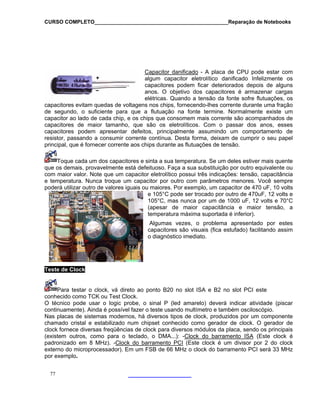 CURSO COMPLETO______________________________________________Reparação de Notebooks
Capacitor danificado - A placa de CPU pode estar com
algum capacitor eletrolítico danificado Infelizmente os
capacitores podem ficar deteriorados depois de alguns
anos. O objetivo dos capacitores é armazenar cargas
elétricas. Quando a tensão da fonte sofre flutuações, os
o
xiste um
capacitores evitam quedas de voltagens nos chips, fornecendo-lhes corrente durante uma fraçã
de segundo, o suficiente para que a flutuação na fonte termine. Normalmente e
capacitor ao lado de cada chip, e os chips que consomem mais corrente são acompanhados de
capacitores de maior tamanho, que são os eletrolíticos. Com o passar dos anos, esses
capacitores podem apresentar defeitos, principalmente assumindo um comportamento de
resistor, passando a consumir corrente contínua. Desta forma, deixam de cumprir o seu papel
principal, que é fornecer corrente aos chips durante as flutuações de tensão.
Toque cada um dos capacitores e sinta a sua temperatura. Se um deles estiver mais quente
77
que dem
com
e temp
poderá utilizar outro de valores iguais ou maiores. Por exemplo, um capacitor de 470 uF, 10 volts
maior capacitância e maior tensão, a
capacitores são visuais (fica estufado) facilitando assim
o diagnóstico imediato.
os ais, provavelmente está defeituoso. Faça a sua substituição por outro equivalente ou
maior valor. Note que um capacitor eletrolítico possui três indicações: tensão, capacitância
eratura. Nunca troque um capacitor por outro com parâmetros menores. Você sempre
e 105°C pode ser trocado por outro de 470uF, 12 volts e
105°C, mas nunca por um de 1000 uF, 12 volts e 70°C
(apesar de
temperatura máxima suportada é inferior).
Algumas vezes, o problema apresentado por estes
Teste de Clock
Para testar o clock, vá direto ao ponto B20 no slot ISA e B2 no slot PCI este
conhecido como TCK ou Test Clock.
, há diversos tipos de clock, produzidos por um componente
hamado cristal e estabilizado num chipset conhecido como gerador de clock. O gerador de
cloc fo ca, sendo os principais
xistem outros, como para o teclado, o DMA...): -Clock do barramento ISA
O técnico pode usar o logic probe, o sinal P (led amarelo) deverá indicar atividade (piscar
continuamente). Ainda é possível fazer o teste usando multímetro e também osciloscópio.
Nas placas de sistemas modernos
c
k rnece diversas freqüências de clock para diversos módulos da pla
(e (Este clock é
padronizado em 8 MHz). -Clock do barramento PCI (Este clock é um divisor por 2 do clock
externo do microprocessador). Em um FSB de 66 MHz o clock do barramento PCI será 33 MHz
por exemplo.
 