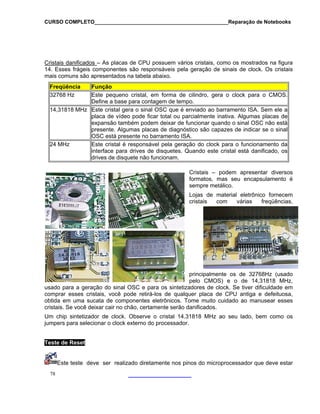 CURSO COMPLETO______________________________________________Reparação de Notebooks
Cristais danificados
78
– As placas de CPU possuem vários cristais, como os mostrados na figura
re
mais comuns são apresentados na tabe
sponsáveis pela geração de sinais de clock. Os cristais
la abaixo.
14. Esses frágeis componentes são
Freqüência Função
32768 Hz Este pequeno cristal, em forma de cilindro, gera o clock para o CMOS.
Define a base para contagem de tempo.
14,31818 MHz Este cristal gera o sinal OSC que é enviado ao barramento ISA. Sem ele a
placa de vídeo pode ficar total ou parcialmente inativa. Algumas placas de
expansão também podem deixar de funcionar quando o sinal OSC não está
presente. Algumas placas de diagnóstico são capazes de indicar se o sinal
OSC está presente no barramento ISA.
24 MHz Este cristal é responsável pela geração do clock para o funcionamento da
interface para drives de disquetes. Quando este cristal está danificado, os
drives de disquete não funcionam.
Cristais – podem apresentar diversos
formatos, mas seu encapsulamento é
sempre metálico.
Lojas de material eletrônico fornecem
cristais com várias freqüências,
principalmente os de 32768Hz (usado
pelo CMOS) e o de 14,31818 MHz,
dores de clock. Se tiver dificuldade em
comp feituosa,
r esses
o os
usado para a geração do sinal OSC e para os sintetiza
rar esses cristais, você pode retirá-los de qualquer placa de CPU antiga e de
obtida em uma sucata de componentes eletrônicos. Tome muito cuidado ao manusea
cristais. Se você deixar cair no chão, certamente serão danificados.
Um chip sintetizador de clock. Observe o cristal 14.31818 MHz ao seu lado, bem com
jumpers para selecionar o clock externo do processador.
Teste de Reset
Este teste deve ser realizado diretamente nos pinos do microprocessador que deve estar
 