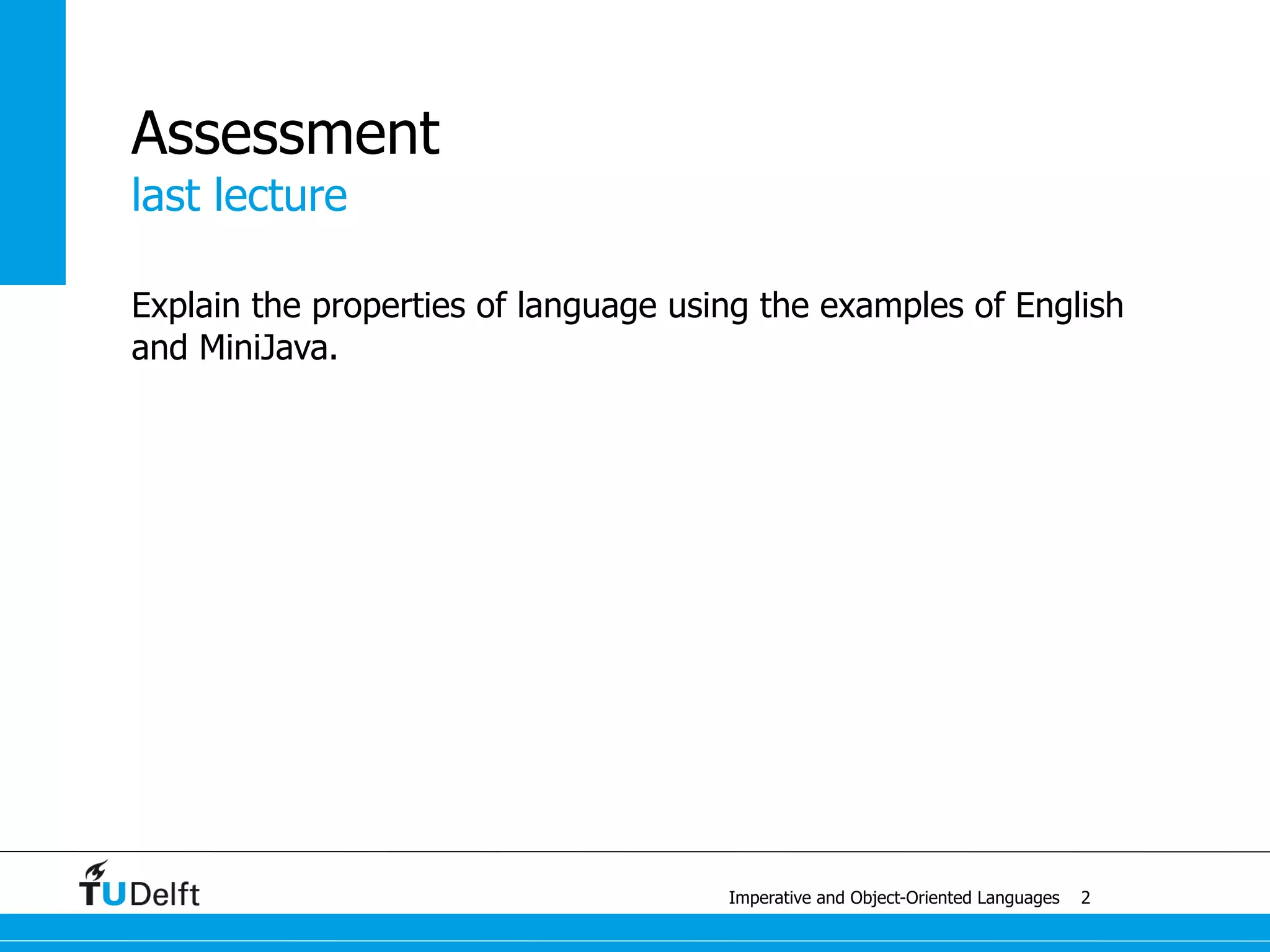 last lecture
Imperative and Object-Oriented Languages
Assessment
What is a software language?
• computer-processable artificial language used to engineer software
• piece of software
Why is MiniJava a software language?
• computer-processable artificial language
• programming language, can be used to engineer software
• MiniJava compiler = piece of software
Why is English not a software language?
• not computer-processable, not artificial
3
 